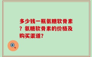 多少钱一瓶氨糖软骨素？氨糖软骨素的价格及购买渠道？