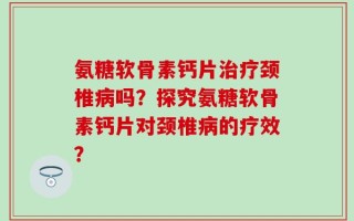 氨糖软骨素钙片治疗颈椎病吗？探究氨糖软骨素钙片对颈椎病的疗效？