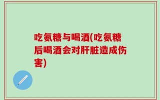 吃氨糖与喝酒(吃氨糖后喝酒会对肝脏造成伤害)