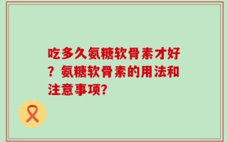 吃多久氨糖软骨素才好？氨糖软骨素的用法和注意事项？