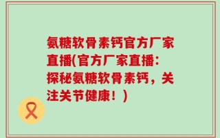 氨糖软骨素钙官方厂家直播(官方厂家直播：探秘氨糖软骨素钙，关注关节健康！)
