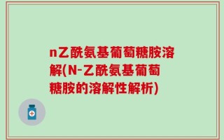 n乙酰氨基葡萄糖胺溶解(N-乙酰氨基葡萄糖胺的溶解性解析)