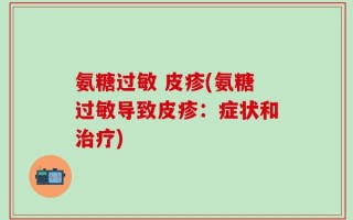 氨糖过敏 皮疹(氨糖过敏导致皮疹：症状和治疗)