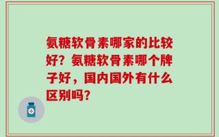 氨糖软骨素哪家的比较好？氨糖软骨素哪个牌子好，国内国外有什么区别吗？