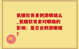 氨糖软骨素刺激眼睛么_氨糖软骨素对眼睛的影响：是否会刺激眼睛？