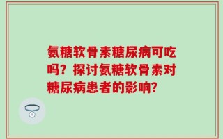 氨糖软骨素糖尿病可吃吗？探讨氨糖软骨素对糖尿病患者的影响？
