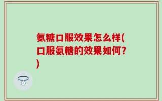 氨糖口服效果怎么样(口服氨糖的效果如何？)