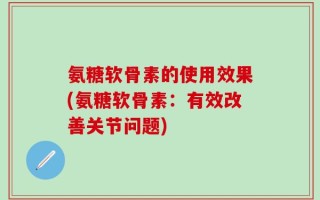 氨糖软骨素的使用效果(氨糖软骨素：有效改善关节问题)