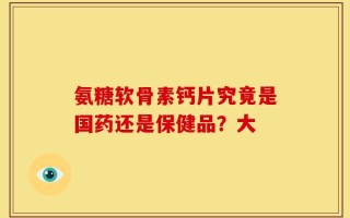 氨糖软骨素钙片究竟是国药还是保健品？大