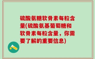 硫酸氨糖软骨素每粒含量(硫酸氨基葡萄糖和软骨素每粒含量，你需要了解的重要信息)