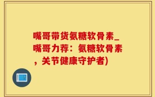 嘴哥带货氨糖软骨素_嘴哥力荐：氨糖软骨素，关节健康守护者)