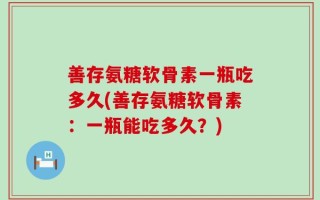 善存氨糖软骨素一瓶吃多久(善存氨糖软骨素：一瓶能吃多久？)
