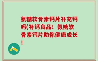 氨糖软骨素钙片补充钙吗(补钙良品！氨糖软骨素钙片助你健康成长！