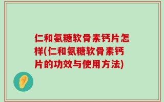 仁和氨糖软骨素钙片怎样(仁和氨糖软骨素钙片的功效与使用方法)