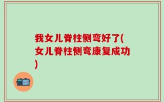 我女儿脊柱侧弯好了(女儿脊柱侧弯康复成功)