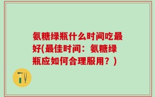 氨糖绿瓶什么时间吃最好(最佳时间：氨糖绿瓶应如何合理服用？)