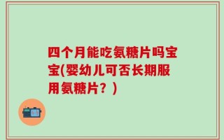 四个月能吃氨糖片吗宝宝(婴幼儿可否长期服用氨糖片？)