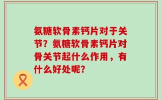 氨糖软骨素钙片对于关节？氨糖软骨素钙片对骨关节起什么作用，有什么好处呢？