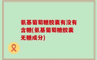 氨基葡萄糖胶囊有没有含糖(氨基葡萄糖胶囊无糖成分)