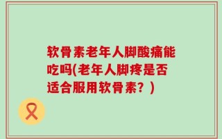 软骨素老年人脚酸痛能吃吗(老年人脚疼是否适合服用软骨素？)