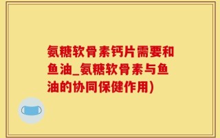 氨糖软骨素钙片需要和鱼油_氨糖软骨素与鱼油的协同保健作用)