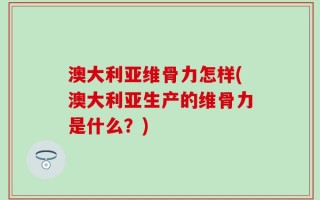 澳大利亚维骨力怎样(澳大利亚生产的维骨力是什么？)