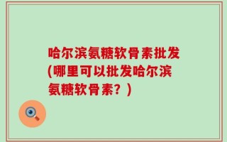 哈尔滨氨糖软骨素批发(哪里可以批发哈尔滨氨糖软骨素？)