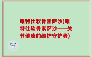 唯特仕软骨素萨沙(唯特仕软骨素萨沙——关节健康的维护守护者)