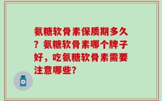 氨糖软骨素保质期多久？氨糖软骨素哪个牌子好，吃氨糖软骨素需要注意哪些？