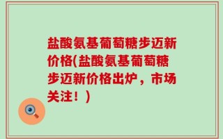 盐酸氨基葡萄糖步迈新价格(盐酸氨基葡萄糖步迈新价格出炉，市场关注！)