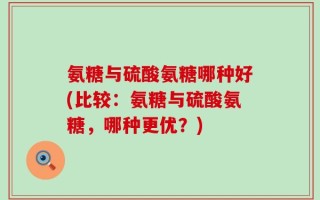 氨糖与硫酸氨糖哪种好(比较：氨糖与硫酸氨糖，哪种更优？)