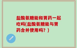 盐酸氨糖能和胃药一起吃吗(盐酸氨糖能与胃药合并使用吗？)