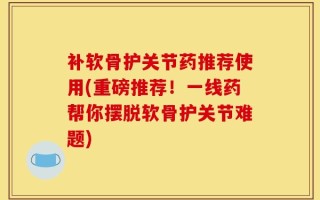 补软骨护关节药推荐使用(重磅推荐！一线药帮你摆脱软骨护关节难题)