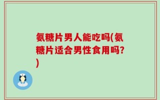 氨糖片男人能吃吗(氨糖片适合男性食用吗？)