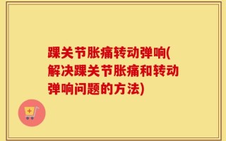 踝关节胀痛转动弹响(解决踝关节胀痛和转动弹响问题的方法)