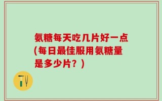 氨糖每天吃几片好一点(每日最佳服用氨糖量是多少片？)