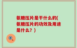 氨糖压片是干什么的(氨糖压片的功效及用途是什么？)