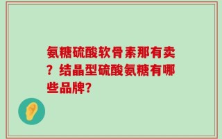 氨糖硫酸软骨素那有卖？结晶型硫酸氨糖有哪些品牌？