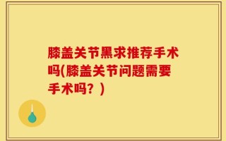 膝盖关节黑求推荐手术吗(膝盖关节问题需要手术吗？)