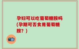 孕妇可以吃葡萄糖胺吗(孕期可否食用葡萄糖胺？)