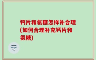 钙片和氨糖怎样补合理(如何合理补充钙片和氨糖)