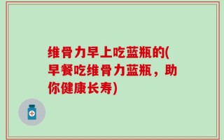 维骨力早上吃蓝瓶的(早餐吃维骨力蓝瓶，助你健康长寿)