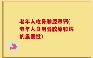 老年人吃骨胶原跟钙(老年人食用骨胶原和钙的重要性)