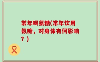常年喝氨糖(常年饮用氨糖，对身体有何影响？)