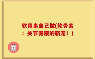 软骨素自己做(软骨素：关节健康的新宠！)