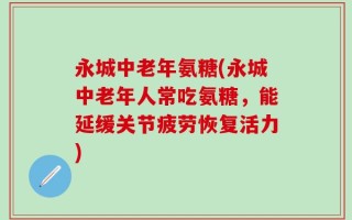 永城中老年氨糖(永城中老年人常吃氨糖，能延缓关节疲劳恢复活力)