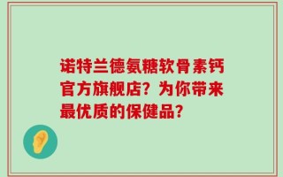 诺特兰德氨糖软骨素钙官方旗舰店？为你带来最优质的保健品？