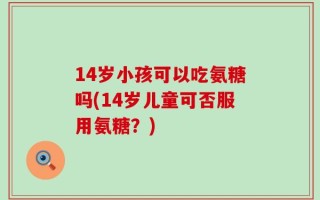 14岁小孩可以吃氨糖吗(14岁儿童可否服用氨糖？)