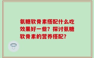氨糖软骨素搭配什么吃效果好一些？探讨氨糖软骨素的营养搭配？