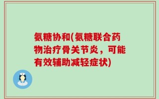 氨糖协和(氨糖联合药物治疗骨关节炎，可能有效辅助减轻症状)